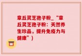 章丘灵芝孢子粉_“章丘灵芝孢子粉：天然养生珍品，提升免疫力与健康”)