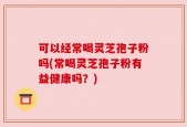 可以经常喝灵芝孢子粉吗(常喝灵芝孢子粉有益健康吗？)