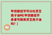甲状腺结节可以吃灵芝孢子油吗(甲状腺结节患者可服用灵芝孢子油吗？)