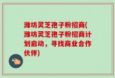 潍坊灵芝孢子粉招商(潍坊灵芝孢子粉招商计划启动，寻找商业合作伙伴)