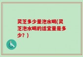 灵芝多少量泡水喝(灵芝泡水喝的适宜量是多少？)