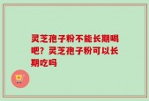 灵芝孢子粉不能长期喝吧？灵芝孢子粉可以长期吃吗
