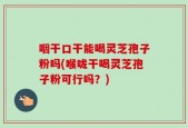 咽干口干能喝灵芝孢子粉吗(喉咙干喝灵芝孢子粉可行吗？)