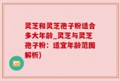 灵芝和灵芝孢子粉适合多大年龄_灵芝与灵芝孢子粉：适宜年龄范围解析)