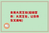 食用大灵芝包(超级营养：大灵芝包，让你养生又美味)
