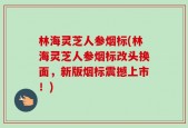 林海灵芝人参烟标(林海灵芝人参烟标改头换面，新版烟标震撼上市！)