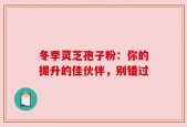 冬季灵芝孢子粉：你的提升的佳伙伴，别错过