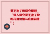 灵芝孢子粉研究课题_“深入探究灵芝孢子粉的药用价值与应用前景”)