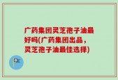 广药集团灵芝孢子油最好吗(广药集团出品，灵芝孢子油最佳选择)
