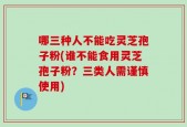 哪三种人不能吃灵芝孢子粉(谁不能食用灵芝孢子粉？三类人需谨慎使用)