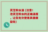 灵芝粉水温 (注意！泡灵芝粉水的正确温度，让你充分使用其健康益处)