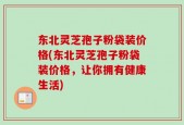东北灵芝孢子粉袋装价格(东北灵芝孢子粉袋装价格，让你拥有健康生活)