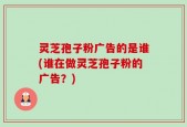 灵芝孢子粉广告的是谁(谁在做灵芝孢子粉的广告？)