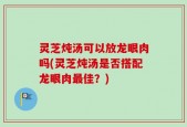 灵芝炖汤可以放龙眼肉吗(灵芝炖汤是否搭配龙眼肉最佳？)