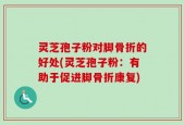 灵芝孢子粉对脚骨折的好处(灵芝孢子粉：有助于促进脚骨折康复)