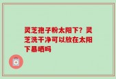 灵芝孢子粉太阳下？灵芝洗干净可以放在太阳下暴晒吗