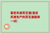 夏邑天源灵芝酒(夏邑天源生产的灵芝酒值得一试)
