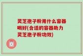 灵芝孢子粉用什么容器喝好(合适的容器助力灵芝孢子粉功效)
