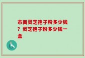 市面灵芝孢子粉多少钱？灵芝孢子粉多少钱一盒