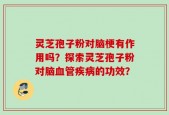 灵芝孢子粉对脑梗有作用吗？探索灵芝孢子粉对脑血管疾病的功效？