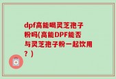 dpf高能喝灵芝孢子粉吗(高能DPF能否与灵芝孢子粉一起饮用？)