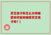 灵芝孢子粉怎么分辨破壁如何鉴别破壁灵芝孢子粉？)
