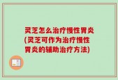 灵芝怎么治疗慢性胃炎(灵芝可作为治疗慢性胃炎的辅助治疗方法)