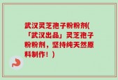 武汉灵芝孢子粉粉剂(「武汉出品」灵芝孢子粉粉剂，坚持纯天然原料制作！)
