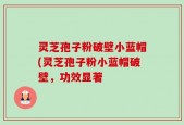 灵芝孢子粉破壁小蓝帽(灵芝孢子粉小蓝帽破壁，功效显著