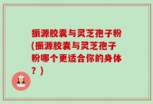 振源胶囊与灵芝孢子粉(振源胶囊与灵芝孢子粉哪个更适合你的身体？)
