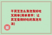 干灵芝怎么发泡发好吃又简单(简单易学：让灵芝变得好吃的发泡方法)