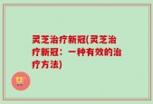 灵芝治疗新冠(灵芝治疗新冠：一种有效的治疗方法)