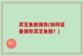 灵芝鱼胶保存(如何妥善保存灵芝鱼胶？)
