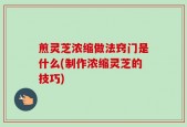 煎灵芝浓缩做法窍门是什么(制作浓缩灵芝的技巧)