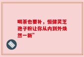 喝茶也要补，恒健灵芝孢子粉让你从内到外焕然一新”