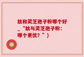 肽和灵芝孢子粉哪个好_“肽与灵芝孢子粉：哪个更优？”)