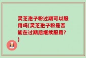 灵芝孢子粉过期可以服用吗(灵芝孢子粉是否能在过期后继续服用？)