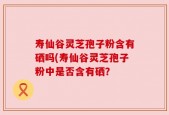 寿仙谷灵芝孢子粉含有硒吗(寿仙谷灵芝孢子粉中是否含有硒？