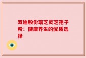 双迪股份瑞芝灵芝孢子粉：健康养生的优质选择