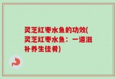 灵芝红枣水鱼的功效(灵芝红枣水鱼：一道滋补养生佳肴)