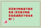 灵芝孢子粉低温下能否食用 (灵芝孢子粉能否在低温情况下安全食用？)