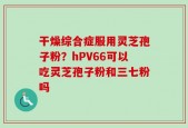 干燥综合症服用灵芝孢子粉？hPV66可以吃灵芝孢子粉和三七粉吗