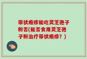带状疱疹能吃灵芝孢子粉否(能否食用灵芝孢子粉治疗带状疱疹？)