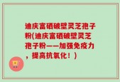 迪庆富硒破壁灵芝孢子粉(迪庆富硒破壁灵芝孢子粉——加强免疫力，提高抗氧化！)