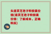 头道灵芝孢子粉胶囊价格(道灵芝孢子粉胶囊价格：了解成本，正确购买)
