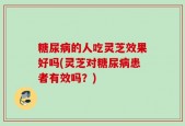 糖尿病的人吃灵芝效果好吗(灵芝对糖尿病患者有效吗？)