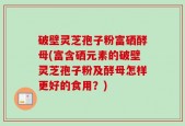 破壁灵芝孢子粉富硒酵母(富含硒元素的破壁灵芝孢子粉及酵母怎样更好的食用？)