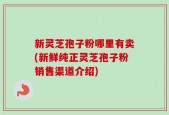 新灵芝孢子粉哪里有卖(新鲜纯正灵芝孢子粉销售渠道介绍)