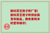 新科灵芝孢子粉厂家(新科灵芝孢子粉供应商发布新品，拥有更纯净的营养精华)