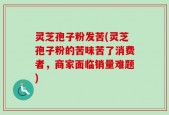 灵芝孢子粉发苦(灵芝孢子粉的苦味苦了消费者，商家面临销量难题)